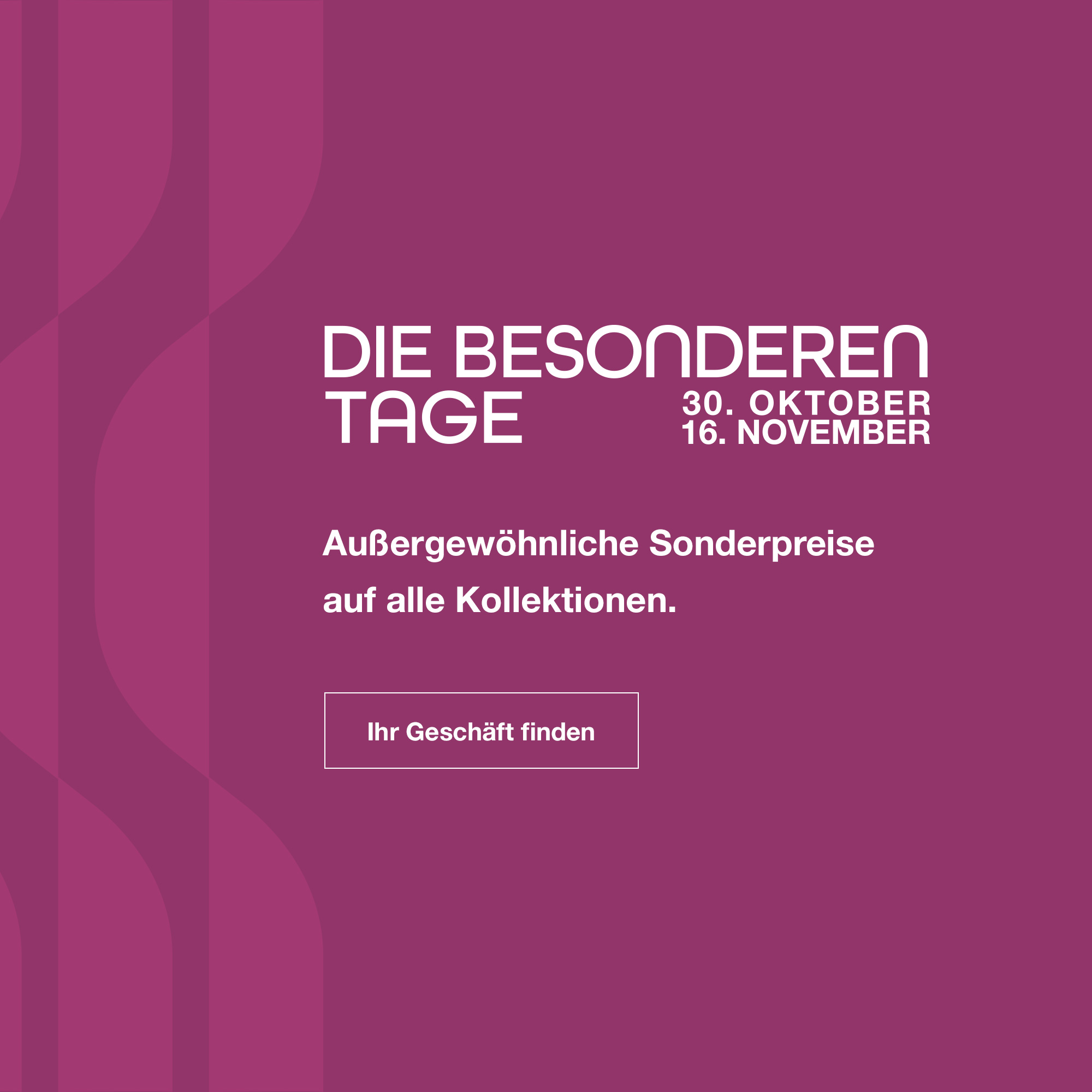 Die Besonderen Tage: Vom 30. Oktober bis zum 16. November. Au&szlig;ergew&ouml;hnliche Sonderpreise auf die gesamte Kollektion. Ihr Gesch&auml;ft finden.
