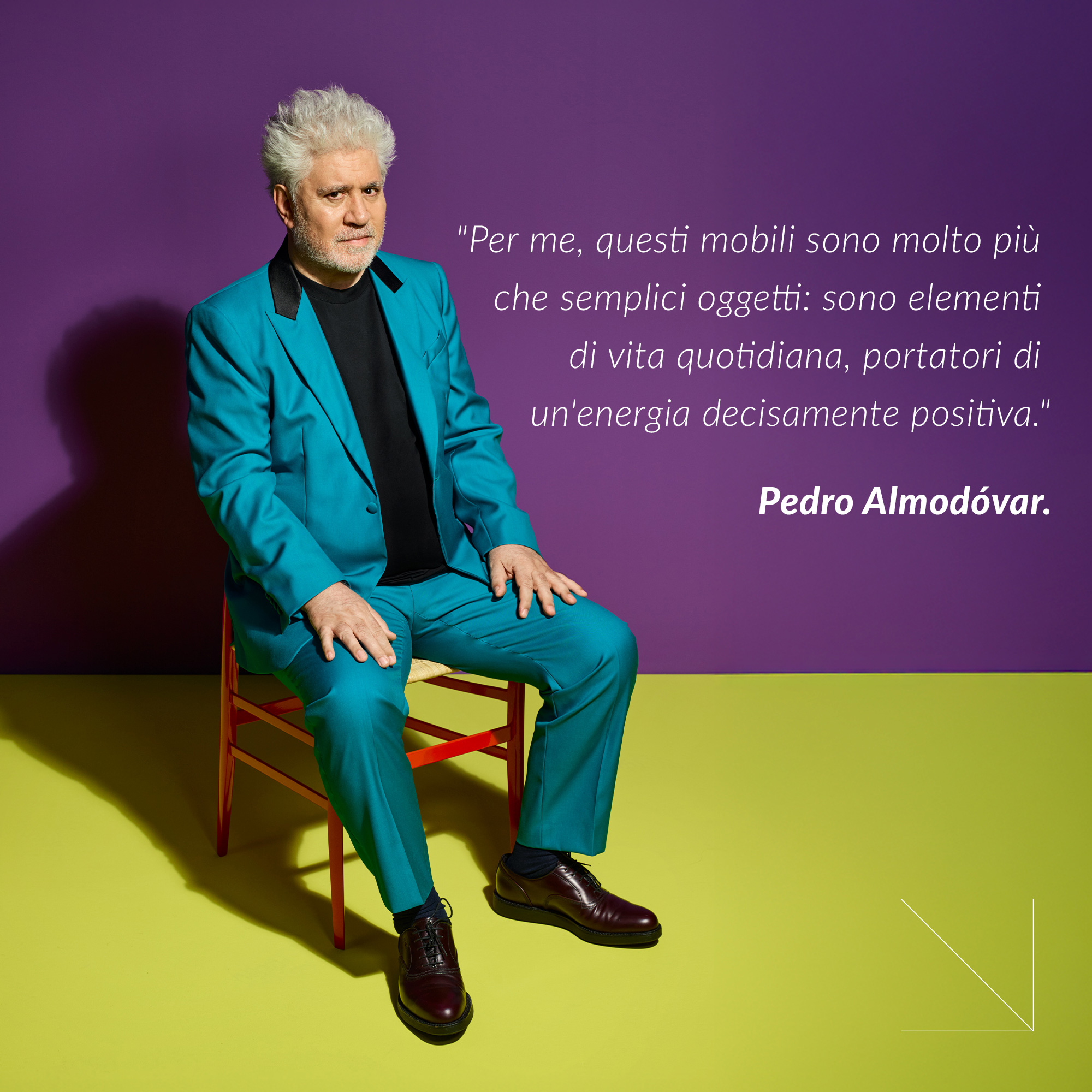 "Per me, questi mobili sono molto pi&ugrave; che semplici oggetti: sono elementi di vita quotidiana, portatori di un'energia decisamente positiva." Pedro Almod&oacute;var