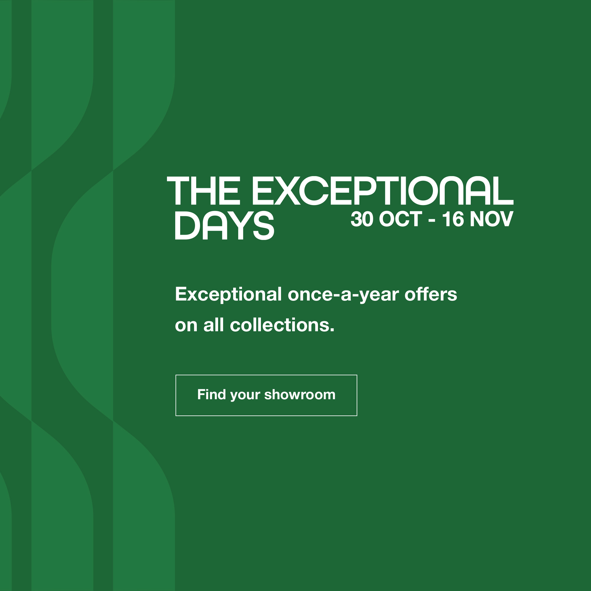 The Exceptional Days: from 30 October until 16 November. Find your showroom.